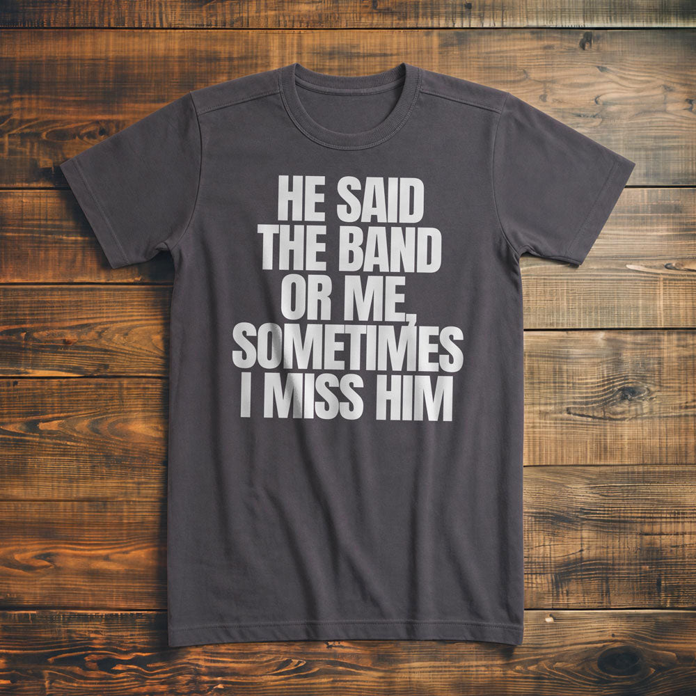 He Said the Band or Me, Sometimes I Miss Him - T-Shirt