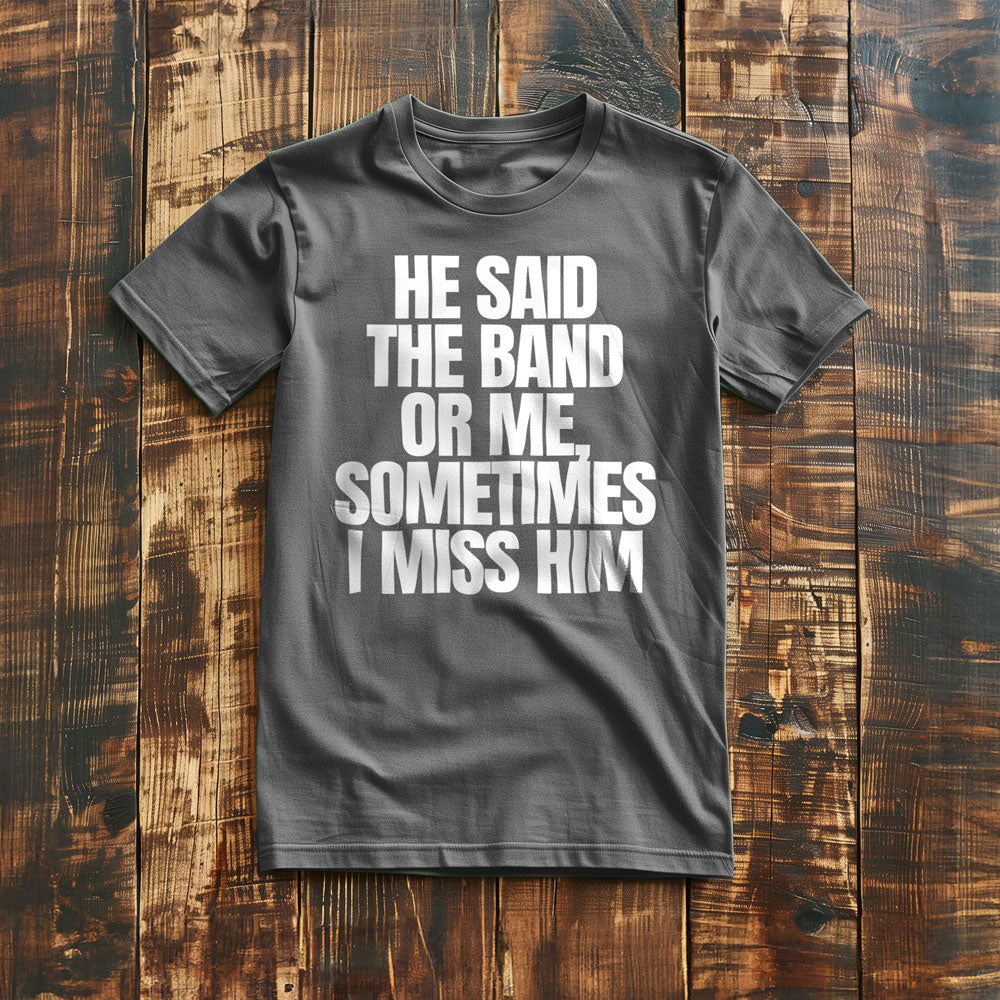 He Said the Band or Me, Sometimes I Miss Him - T-Shirt