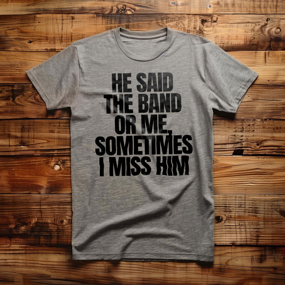 He Said the Band or Me, Sometimes I Miss Him - T-Shirt