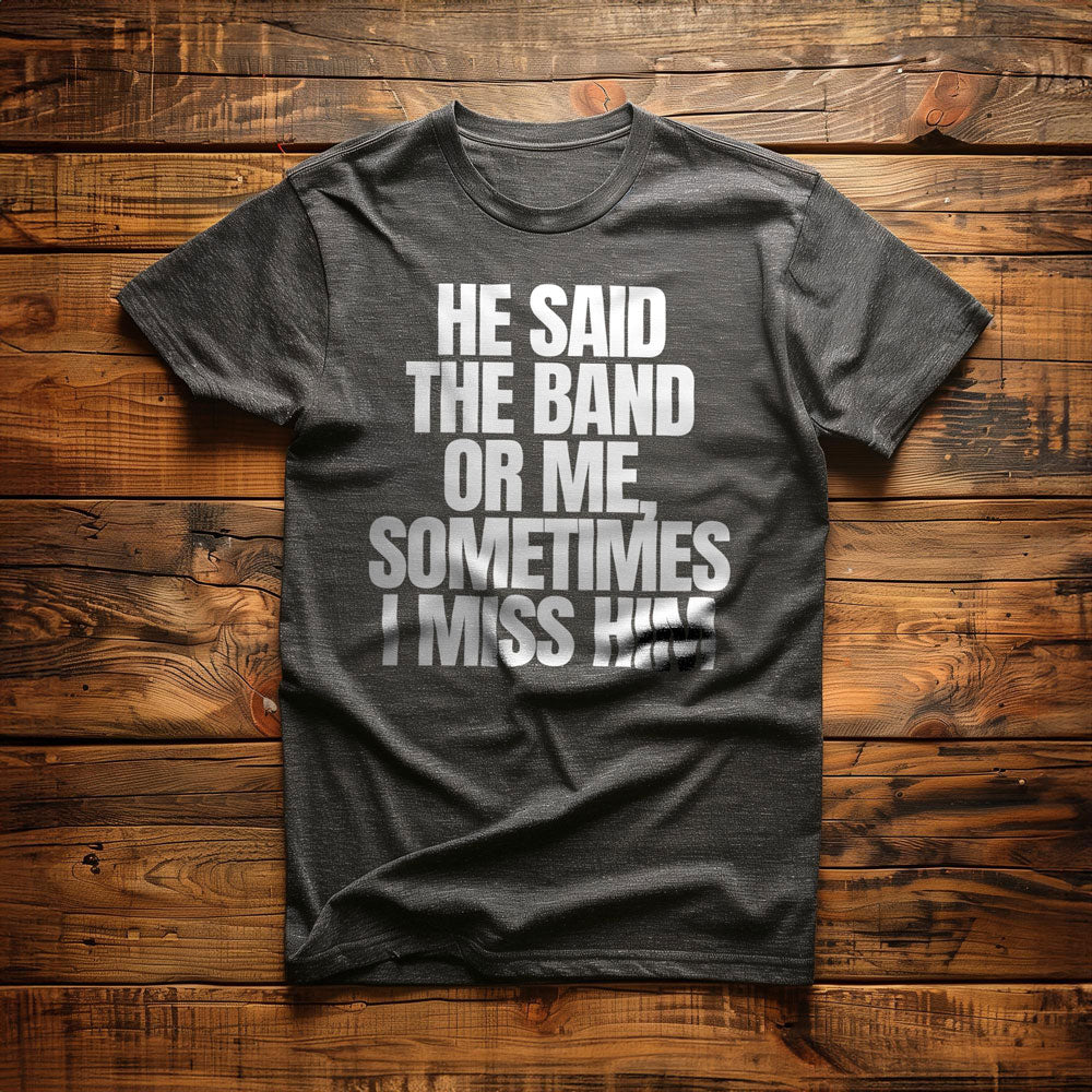 He Said the Band or Me, Sometimes I Miss Him - T-Shirt