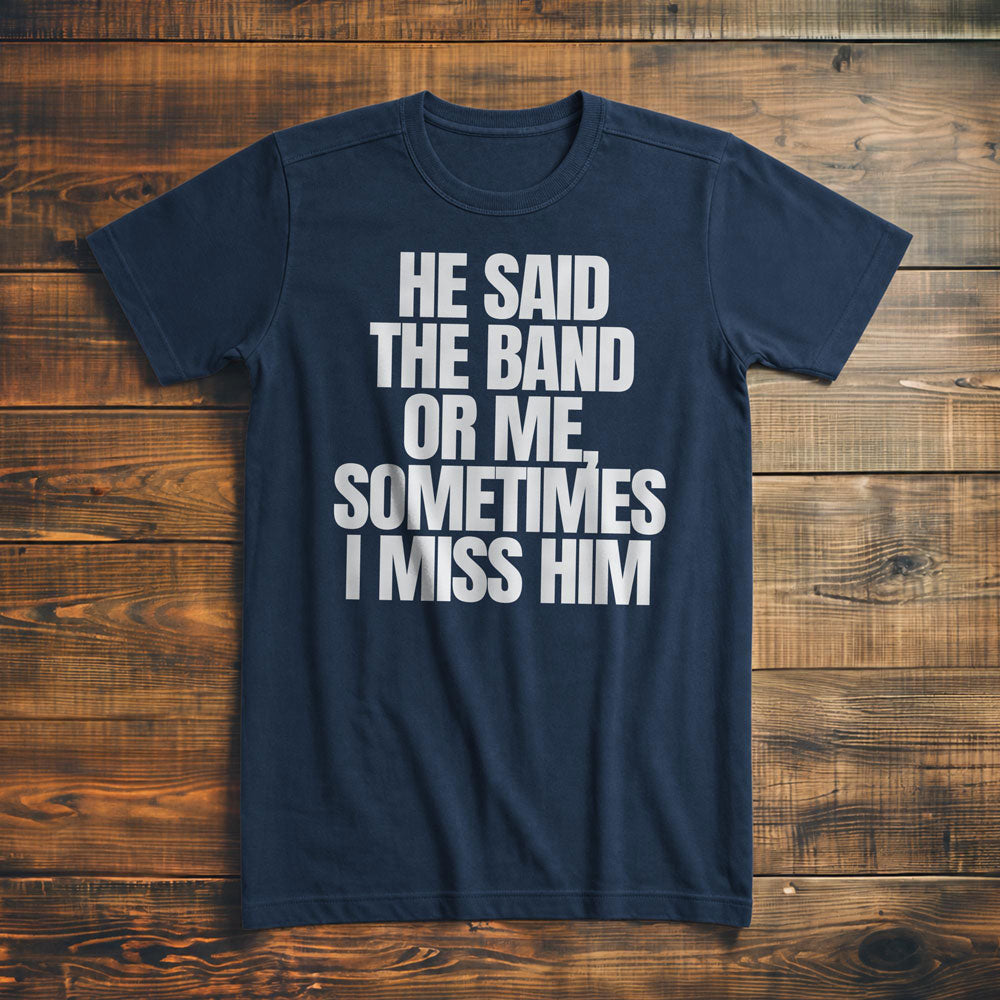 He Said the Band or Me, Sometimes I Miss Him - T-Shirt