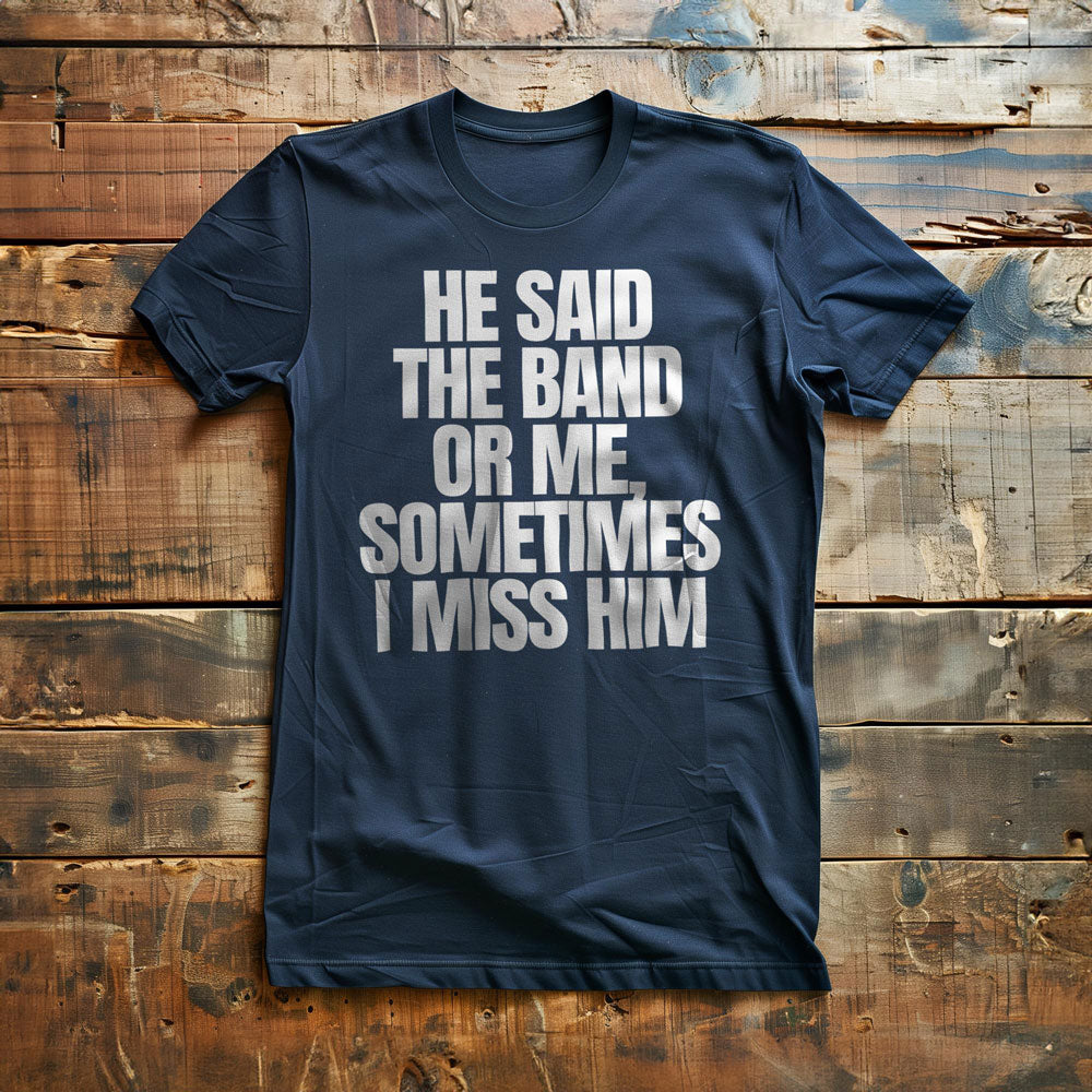 He Said the Band or Me, Sometimes I Miss Him - T-Shirt
