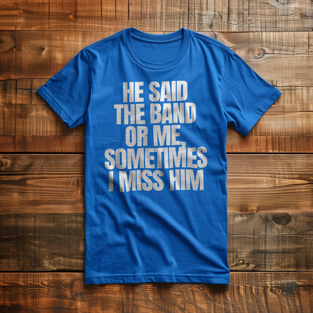 He Said the Band or Me, Sometimes I Miss Him - T-Shirt