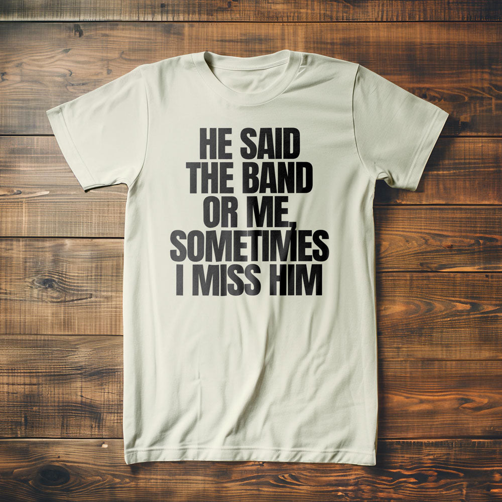 He Said the Band or Me, Sometimes I Miss Him - T-Shirt